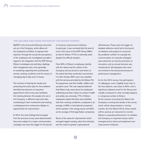 RESPONSIBILITY TOWARDS PEOPLE AND LOCAL COMMUNITIES
70
MyEDF is the structured listening instrument
set up in the Company, which allows all
the employees at Edison to express their
opinions: through the survey the perceptions
of the employees are investigated annually in
regard to the integration with the EDF Group,
Edison’s strategies and activities, dealings
with management and, more generally,
to everything regarding their professional
activity, working conditions and the means of
managing day-to-day work in-house.
The moment of sharing the results and
presenting the action plan for the problems
identified has become an important
appointment which every year facilitates
the meeting between the people who are in
the Company, in different ways and roles,
contributing to their involvement and starting
a widespread and constructive debate on
opportunities for improvement.
In 2014, the main findings that emerged
from the previous survey were disseminated:
they were subject to a major communication
campaign and were the trigger for the launch
of numerous improvement initiatives.
In particular, it was recorded that the level of
trust in the future of the EDF Group (88%)
as that for Edison (77%) is extremely solid,
despite the difficult situation.
Over 80% of Edison’s employees identify
with the values and the culture of the
Company and are proud to work there, to
the extent that they would also recommend
it to their friends. 83% were very satisfied
with the services provided by the Edison Per
Te programme, and their health, welfare and
accident cover. The vast majority believed
that Edison truly cares about its employees’
well-being and that it takes its workers’ health
and safety very seriously. 77% of Edison
employees stated that they were satisfied
with their working conditions, compared to an
average of 68% in international companies
which operate in the energy sector and 60%
as the average of the large Italian companies.
Some of the areas for improvement which
emerged regard creating value from diversity
and the need for greater organisational
effectiveness. These were the trigger for
detailed reflection which led to the launch
of initiatives and projects to overcome
the problems notified: for example the
communication of corporate strategies
was enhanced, as was the promotion of
innovation, and an annual interview was
introduced for all employees who were
not involved in the structured process of
performance management.
As for the 2014 survey, the participation
of colleagues, even if slightly lower than in
the first editions, was close to 80%, with a
significant adhesion level for the Group and
notable compared to what normally happens
in companies similar to Edison.
At the moment of printing this Report the
Company is sorting the results of the survey
which will be disseminated in coming
months. As from March 2015, these results
will be used as an instrument to monitor
Edison’s corporate performance, to mobilise
the Company on important issues which
emerged and to share and implement new
improvement initiatives.
THE SECOND AND THIRD EDITION OF THE MYEDF SURVEY
 