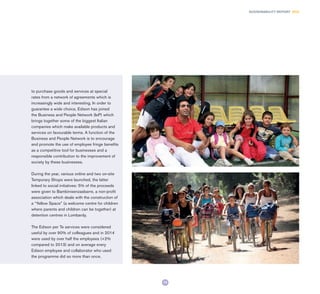73
SUSTAINABILITY REPORT 2014
to purchase goods and services at special
rates from a network of agreements which is
increasingly wide and interesting. In order to
guarantee a wide choice, Edison has joined
the Business and People Network (IeP) which
brings together some of the biggest Italian
companies which make available products and
services on favourable terms. A function of the
Business and People Network is to encourage
and promote the use of employee fringe benefits
as a competitive tool for businesses and a
responsible contribution to the improvement of
society by these businesses.
During the year, various online and two on-site
Temporary Shops were launched, the latter
linked to social initiatives: 5% of the proceeds
were given to Bambinisenzasbarre, a non-profit
association which deals with the construction of
a “Yellow Space” (a welcome centre for children
where parents and children can be together) at
detention centres in Lombardy.
The Edison per Te services were considered
useful by over 90% of colleagues and in 2014
were used by over half the employees (+2%
compared to 2013) and on average every
Edison employee and collaborator who used
the programme did so more than once.
 