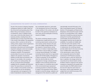 77
SUSTAINABILITY REPORT 2014
As part of the process of adopting integrated
management systems for health, safety and
the environment at all operating sites of the
Edison Group, the Company carried out
an assessment, which is updated at least
once a year, of all of the risks inherent in its
business activities, including those with a
potential impact on local communities living
in the vicinity of the facilities. The assessment
process, which is carried out with ad hoc
ranking criteria, assigns a level of significance
to each risk, in order to develop the
procedures, instructions and monitoring plans
required for adequate control and oversight,
as well as to manage any anomalous or
emergency situations. The assessment
process takes into account not only issues
related to the operation of production
facilities, but also those encountered in the
design of a new facility or the renovation,
even if partial, of an existing facility, with
the aim of using the best technologies
available that are compatible with production
needs. The issues that are monitored the
most, in relation to the activities carried out,
concern emissions into the atmosphere,
noise generation and management of the
levels of hydroelectric reservoirs. Edison
has considerable experience, particularly
in the development and use of natural gas
storage facilities. In this context, note should
be taken of the experience developed over
some years with the earthquake monitoring
network of Collalto.
The seismic monitoring network is a piece
of infrastructure created with the aim of
monitoring natural seismic activity and any
micro-seismic activity induced in the area
where the Collalto storage field lies. From
the viewpoint of natural seismic activity,
the area is of medium to high danger level,
which means it may be subject to a medium
to strong natural earthquake. The Collalto
monitoring network arises from an agreement
signed with the Municipality of Susegana as
a means to guarantee, for the populations
which live near the field, the correct
management of storage; subsequently the
realisation of the monitoring network was
also the subject of a ministerial order as part
of the environmental impact assessment
screening procedure to enhance the plant.
In respect of the guarantee function, Edison
decided to entrust the design, realisation and
management of the network to a public and
internationally renowned third party in the
field of seismological research, the National
Institute of Oceanography and Experimental
Geophysics which joined the project with the
dual aim of: providing Edison with a reliable
instrument to identify any external interaction
arising from its activity; guaranteeing the
control bodies, the local authorities and
the population that lives near the plant the
availability of accessible and reliable data
to check the work of the operator of the
storage plant. In addition, given its sensitivity
in measurement, the monitoring network
provides added value for the local community
since it enables better understanding
of the natural seismic nature of the area
and consequently improves the related
monitoring for Civil Protection purposes.
In the three years in which the network has
been in operation, the storage activity has
not produced any induced seismic activity.
In Edison’s desire to respond to the need for
transparency requested by the people living
around the plant, the OGS website shows
the wave form data from each sensor so
that anyone, with the right preparation, can
analyse them and verify the accuracy of the
periodic reports issued.
GUARANTEEING THE SAFETY OF LOCAL COMMUNITIES
 