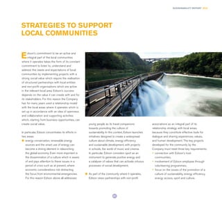 81
SUSTAINABILITY REPORT 2014
STRATEGIES TO SUPPORT
LOCAL COMMUNITIES
Edison’s commitment to be an active and
integral part of the local communities
where it operates takes the form of its constant
commitment to listen to, understand and
address the needs and expectations of local
communities by implementing projects with a
strong social value which require the realisation
of structured partnerships with local entities
and non-profit organisations which are active
in the relevant local area. Edison’s success
depends on the value it can create with and for
its stakeholders. For this reason the Company
has for many years used a relationship model
with the local areas where it operates which is
set up in accordance with an idea of openness
and collaboration and supporting activities
which, starting from business opportunities, can
create social value.
In particular, Edison concentrates its efforts in
two areas:
l	 energy conservation, renewable energy
sources and the smart use of energy can
become a driving element in relaunching
the global economy. Even more important is
the dissemination of a culture which is aware
of and pays attention to these issues in a
period of crisis such as at present, where
economic considerations risk distracting
the focus from environmental emergencies.
For this reason Edison above all addresses
young people as its travel companions
towards promoting the culture of
sustainability. In this context, Edison launches
initiatives designed to create a widespread
culture about climate, energy efficiency
and sustainable development, with projects
in schools, the world of music and cinema.
In particular, Edison considers sport as an
instrument to generate positive energy and
a catalyser of values that can activate virtuous
processes of social development.
l	 As part of the community where it operates,
Edison views partnerships with non-proﬁt
associations as an integral part of its
relationship strategy with local areas,
because they constitute effective tools for
dialogue and sharing experiences, values,
and human development. The key projects
developed for the community by the
Company must meet three key requirements:
•	 connection with Edison’s host
communities;
•	 involvement of Edison employee through
volunteering programmes;
•	 focus on the issues of the promotion of a
culture of sustainability, energy efficiency,
energy access, sport and culture.
 