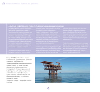 RESPONSIBILITY TOWARDS PEOPLE AND LOCAL COMMUNITIES
82
The Istituto Montani in Fermo and Edison
have signed an agreement to realise a
training project for maritime navigation and
environmental protection. The agreement,
which was realised in collaboration with
the maritime authority, envisages a naval
simulation laboratory equipped with systems
that enable, through a graphical interface,
the creation, undertaking and analysis of
navigation simulation exercises and naval
manoeuvres in a range of scenarios.
The system includes a module aimed at
managing initiatives for environmental
protection, safety and logistics of off-shore
activities to produce hydrocarbons.
The aim of the project is that of training
maritime students using sophisticated
instrumentation which can simulate, among
other things, the anti-pollution activities
undertaken with naval units with specific
equipment such as, for example, floating
booms and aspiration equipment.
In order to guarantee, during the training, the
practical application of the teaching received
at the institute, Edison has agreed to allow
the students from Montani to undertake
exercises at sea on board their own naval
vessels and also at the Edison off-shore
plants in the Adriatic. During the activities
the students will be able to practise going
out to sea, fire-fighting and anti-pollution
exercises and manoeuvres for entering and
leaving the port.
Finally, if necessary, the agreement envisages
that the naval simulation system can be used
both by Edison to implement its Anti-Pollution
Plan as arranged for its mining concessions
and by the maritime authority to train and
prepare its maritime personnel.
A CUTTING EDGE TRAINING PROJECT: THE FIRST NAVAL SIMULATOR IN ITALY
During 2014, Edison launched a process
to rationalise its sponsorships and concession
of donations and contributions.
This activity aimed at creating a management
model to promote the overall vision and
alignment with the business priorities,
to integrate with the planning and general
budgeting process, to reduce complexities
and inefficiencies and finally to start a
system to monitor and measure costs and
effectiveness, naturally in full conformity
with the 231 Model.
This process includes a guideline to prioritise
initiatives.
 