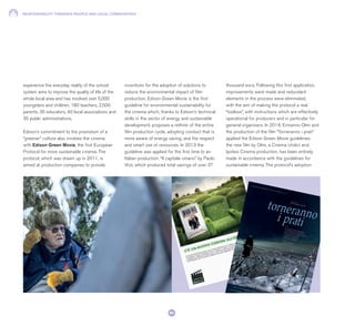 RESPONSIBILITY TOWARDS PEOPLE AND LOCAL COMMUNITIES
84
experience the everyday reality of the school
system aims to improve the quality of life of the
whole local area and has involved over 5,000
youngsters and children, 180 teachers, 2,500
parents, 35 educators, 40 local associations and
35 public administrations.
Edison’s commitment to the promotion of a
“greener” culture also involves the cinema
with Edison Green Movie, the first European
Protocol for more sustainable cinema. The
protocol, which was drawn up in 2011, is
aimed at production companies to provide
incentives for the adoption of solutions to
reduce the environmental impact of film
production. Edison Green Movie is the first
guideline for environmental sustainability for
the cinema which, thanks to Edison’s technical
skills in the sector of energy and sustainable
development, proposes a rethink of the entire
film production cycle, adopting conduct that is
more aware of energy saving, and the respect
and smart use of resources. In 2013 the
guideline was applied for the first time to an
Italian production, “Il capitale umano” by Paolo
Virzì, which produced total savings of over 37
thousand euro. Following this first application,
improvements were made and redundant
elements in the process were eliminated,
with the aim of making the protocol a real
“toolbox”, with instructions which are effectively
operational for producers and in particular for
general organisers. In 2014, Ermanno Olmi and
the production of the film “Torneranno i prati”
applied the Edison Green Movie guidelines:
the new film by Olmi, a Cinema Undici and
Ipotesi Cinema production, has been entirely
made in accordance with the guidelines for
sustainable cinema. The protocol’s adoption
 