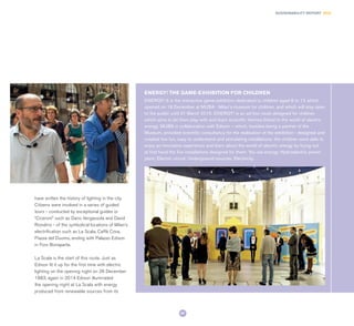 87
SUSTAINABILITY REPORT 2014
have written the history of lighting in the city.
Citizens were involved in a series of guided
tours - conducted by exceptional guides or
“Ciceroni” such as Dario Vergassola and David
Riondino - of the symbolical locations of Milan’s
electrification such as La Scala, Caffè Cova,
Piazza del Duomo, ending with Palazzo Edison
in Foro Bonaparte.
La Scala is the start of this route. Just as
Edison lit it up for the first time with electric
lighting on the opening night on 26 December
1883, again in 2014 Edison illuminated
the opening night at La Scala with energy
produced from renewable sources from its
ENERGY! It is the interactive game-exhibition dedicated to children aged 6 to 12 which
opened on 18 December at MUBA - Milan’s museum for children, and which will stay open
to the public until 31 March 2015. ENERGY! is an ad hoc route designed for children
which aims to let them play with and learn scientific themes linked to the world of electric
energy. MUBA in collaboration with Edison – which, besides being a partner of the
Museum, provided scientific consultancy for the realisation of the exhibition - designed and
created five fun, easy to understand and stimulating installations: the children were able to
enjoy an innovative experience and learn about the world of electric energy by trying out
at first hand the five installations designed for them: You are energy; Hydroelectric power
plant; Electric circuit; Underground sources; Electricity.
ENERGY! THE GAME-EXHIBITION FOR CHILDREN
 