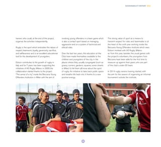 89
SUSTAINABILITY REPORT 2014
trainers who could, at the end of the project,
organise the activities independently.
Rugby is the sport which embodies the values of
respect, teamwork, loyalty, generosity, sacrifice,
and selflessness and is an excellent educational
tool for the development of youngsters.
Edison contributes to the growth of rugby in
Italy and for 7 years has been supporting the
initiatives of AS Rugby Milano: in 2009 the
collaboration started thanks to the project
“The sense of a try”, inside the Beccaria Young
Offenders Institution in Milan with the aim of
involving young offenders in a team game which
is also a contact sport based on managing
aggression and on a system of technical and
ethical rules.
Over the last two years, the educators at the
Club have made themselves available to the
children and youngsters of the city, in the
places where they usually congregate (such as
grassy corners, gardens, squares, some streets
in Milan) to let them all know about the sport
of rugby. An initiative to take back public space
and breathe life back into it thanks to a new
positive energy.
The strong value of sport as a means to
transmit respect for rules and teammates is at
the heart of the sixth year working inside the
Beccaria Young Offenders Institute which sees
Edison involved with AS Rugby Milano:
as from this year, besides the usual games with
the project’s volunteers, the youngsters from
Beccaria have been able for the first time to
measure up against their peers who are part
of the club’s under-20 team.
In 2014 rugby sevens training started, with
the aim for the season of organising an informal
tournament outside the institute.
 