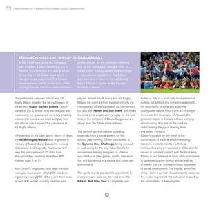 RESPONSIBILITY TOWARDS PEOPLE AND LOCAL COMMUNITIES
90
The partnership between Edison and AS
Rugby Milano enabled the taking forward of
the project “Rugby Barbari Bollate”: which
started in 2013, is now in its second year and
is achieving the goals which were set, enabling
prisoners to found a real team and play their
first official match against the volunteers of
AS Rugby Milano.
In November, at the Saini sports centre in Milan,
the XX Minirugby Festival was organised in
memory of Massimiliano Capuzzoni, a young
athlete who died tragically. The tournament
sees the participation of 17 clubs from
throughout Italy involving more than 900
children aged 5 to 11.
Also Edison’s employees have been involved
in a rugby tournament, which EDF has been
organising since 2002: at the event there were
around 300 people counting relatives and
players, divided into 6 teams and AS Rugby
Milano, the event partner, handled not only the
management of the teams and the tournament,
but also the “Father and Son event” which saw
the children of employees try rugby for the first
time, in the company of Mauro Bergamasco, a
player from the Italian national team.
The second sport of interest is cycling,
especially from a social aspect: for the
second year running, Edison contributed to
the Dynamo Bike Challenge, being involved
in fundraising for the only Italian facility for
recreational therapy designed for children
and which can offer games, sports, relaxation,
fun, and socialising in a natural and protected
environment.
The sports events are also the opportunity to
rediscover and reassess the local area: the
Edison Wolf Bike Tour, a completely new
format in Italy, is a “raid” only for experienced
cyclists but without any competitive element.
An opportunity to cycle and enjoy the
countryside, nature, history and art of villages
set amidst the mountains of Abruzzo, the
greenest region in Europe, without worrying
about coming first, but on the contrary
rediscovering the joy of slowing down
and taking things in.
Edison’s support for the event is the
confirmation of the link which the energy
company wants to maintain with local
communities where it operates and the wish to
remain in constant contact with the local area.
Edison in fact believes in sport as an instrument
to generate positive energy and a catalyser
of values that can activate virtuous processes
of social development. The bicycle, which has
always been a symbol of sustainability, becomes
the means to promote the culture of respecting
the environment in everyday life.
In the 130th year since the Company
was founded, Edison debuted at the 6
Nations tournament in 2014 as sponsor
of the strip of the Italian team which it
had previously supported. The Edison
trademark was visible on the back of the
playing strip (on the back of the shirt and
on the shorts), on the pre-match clothing
and on the training kit. This is a “first” in
Italian rugby, made possible by the change
in international regulations. The Edison
logo was also printed on the ball during
Italy’s 6 Nations games at the Olympic
Stadium in Rome.
EDISON CHOOSES THE “B-SIDE“ OF ITALIAN RUGBY
 