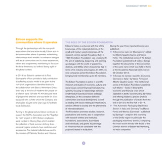 91
SUSTAINABILITY REPORT 2014
Edison’s history is entwined with that of the
local areas, of the industrial districts, of the
small and medium-sized enterprises, of the
research centres spread throughout Italy: in
1999 the Edison Foundation was created with
the aim of stabilising, deepening and opening
up dialogue with the world of academics,
districts, and SMEs which characterise Italy in
terms of its industry and progress. In 2014, six
new companies joined the Edison Foundation,
bringing total membership up to 30 members.
The Edison Foundation is active in scientiﬁc
research and studies of economic, cultural and
social issues concerning local manufacturing
systems, focusing on relationships between
small/medium-sized businesses and large
enterprises, on the correlation between
communities and local development, as well
as dealing with issues relating to infrastructure,
services offered to society and the phenomena
of internationalisation.
The Foundation promotes studies, research,
publications and events, also in cooperation
with research entities and institutes,
foundations, associations, businesses
and individuals, and grants its patronage
to initiatives that are consistent with the
purposes stated in its By-laws.
During the year three important books were
published:
l	 “L’Economia reale nel Mezzogiorno” edited
by Alberto Quadrio Curzio and Marco
Fortis - the institutional series of the Edison
Foundation published by Il Mulino - brings
together the documents of the convention
of the same name which was held in Rome
at the Accademia Nazionale dei Lincei on
23 October 2013;
l	 “L’Europa tra ripresa e squilibri. Eurozona,
Germania e Italia.” by Marco Fortis and
Alberto Quadrio Curzio - the institutional
series of the Edison Foundation published
by Il Mulino – looks in detail at the
economic and financial crisis which
exploded in 2008, reconstructing its history
and offering readers a precise analysis
through the publication of articles from the
end of 2012 to the first half of 2014;
l	 “The Automatic Packaging Machinery
Sector in Italy and Germany” by Marco
Fortis and Monica Carminati - published
by Springer - analyses the economy
of the Emilia region in particular the
packaging machinery district, comparing
the most recent trends with those of the
German district of Baden-Wϋrtemberg,
its main competitor.
Edison supports the
communities where it operates
Through the partnerships with the non-profit
associations that are active locally, Edison acts in
the communities where it operates, establishing
relationships which enable it to enhance dialogue
with local communities and to share experiences,
values and programmes, maintaining its focus on
the local dimension, but without losing sight of
the global context.
In 2014 too Edison’s canteen at its Foro
Buonaparte offices provided a daily contribution
to collecting surplus meals to be given to the
non-profit organisations identified thanks to
the collaboration with Banco Alimentare Onlus:
every day at the end of mealtime ten people on
a rotation basis can take 45 minutes paid leave
to prepare the leftovers and load them on a van
equipped with a chiller which the Company and
employees bought some years ago to facilitate
local distribution.
Turning to the global picture, Edison continues to
support the ANPIL Association and the “Together
for Haiti” project: in 2014 Edison employees
were involved in Sharing Days which enabled
the collection of food, summer clothing, linen,
personal hygiene products, toys, medicines, and
accessories. The material collected was sent to
the missions of Palmiste, Tendron and Hibiscus.
THE ROLE OF THE EDISON FOUNDATION
 