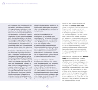 RESPONSIBILITY TOWARDS PEOPLE AND LOCAL COMMUNITIES
92
Among the other initiatives, we would note
the support for Comunità Nuova Onlus,
through the promotion of self-help programmes
for young people aimed at ensuring their
reintegration into society which enables them
to develop and try out their own abilities.
The association is present in the most rundown
areas in order to make available instruments
and space which increasingly are not accessible
for everyone: meeting points, people to talk to,
entertainment, games, computers, music rooms,
musical and sporting events, educational support,
but also job and business training. Edison’s
contribution has been aimed at supporting the
Cascina Sant’Alberto, a community dedicated
to welcoming young people, above all from the
young offenders’ institute.
Finally, Edison, by supporting the Onlus Missione
Sogni, also contributed last year to making
their dreams come true for some youngsters
affected by serious illness or disability, giving them
moments of pure joy to take their mind off their
everyday problems, stimulating optimism in them,
their strength of will and the ability to react to their
illness. In 2014 her dream came true for Maria,
a 16-year-old girl affected by cystic fibrosis who
wanted to meet the dancing star Roberto Bolle:
Maria first attended a lesson given by Bolle and
by other ballet dancers of La Scala, then she had
the chance to meet him and visit the theatre with
him, at the end attending his show.
Five conferences were organised during the
year, some of which were in co-operation
with organisations and associations. In May
the volume “Le Key Enabling Technologies
Un’occasione per la competitività del sistema
industriale italiano” was presented in Milan, in
collaboration with AIRI (Associazione Italiana
per la Ricerca Industriale) which has always
been engaged in supporting the strategic role
of industrial research and which intends to
create value from an innovative approach to
technological growth, which is contained in the
European Union’s Horizon 2020 programme.
In September in Milan, the seminar “Dynamics
and prospects for Italy’s foreign trade” took
place in collaboration with the partners Gea.
Subsequently, there was the presentation at
the offices of the Banco di Napoli in Naples of
the volume “L’economia reale nel Mezzogiorno”,
while in Rome at the Accademia Nazionale dei
Lincei there was the seminar “The role of the
Italian mechanical engineering system. From
metals to mechatronics”. The aim of the event,
the ninth organised by the Edison Foundation
and by Accademia Nazionale dei Lincei, was
that of encouraging an exchange of opinions
between entrepreneurs and academics to
understand how the mechanical engineering
sector has contributed to the change in Italy’s
manufacturing specialisation, directing it to the
more innovative segments with higher added
value, thus making a significant contribution to
the trade surplus.
Finally, in November Milan saw the
presentation of the documentary “€uro
Capro Espiatorio?” by Alexander Kockerbeck
dedicated to the European sovereign debt
crisis. The film proposed a prudent analysis
of the crisis in a global context.
In addition, ten issues of Approfondimenti
Statistici were published on economic themes
and the development of the Fortis-Corradini
index on Italian excellence in international
trade continued. Co-operation also continued
with the magazine “Political Economy. Journal
of Analytical and Institutional Economics”.
Among the collaborations with other
foundations and institutions there continue
those with Aspen Institute Italia, Ambrosetti
European House, Anima, Symbola, with
which the Edison Foundation prepared,
together with Unioncamere, the document
“10 Truths on Italian Competitiveness”, with
Novara Industrial Association, Novara Chamber
of Commerce, Unindustria Bologna and Gea,
which this year concerned the trends and
prospects for Italy’s foreign markets.
 