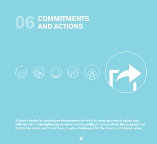 SUSTAINABILITY REPORT 2014
93
COMMITMENTS
AND ACTIONS06
9393
Edison's desire for continuous improvement drives it to draw up a yearly action plan
with the aim of strengthening its sustainability profile, to demonstrate the progress that
profile has made, and to set even tougher challenges for the creation of shared value.
 