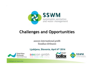 Challenges and Opportunities
More information: www.sswm.info
Challenges and Opportunities
seecon international gmbh
Tandiwe Erlmann
Ljubljana, Slovenia, April 4th 2014
 