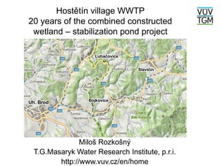 Hostětín village WWTP
20 years of the combined constructed
wetland – stabilization pond project
Miloš Rozkošný
T.G.Masaryk Water Research Institute, p.r.i.
http://www.vuv.cz/en/home
 