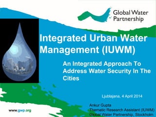 Integrated Urban Water
Management (IUWM)
An Integrated Approach To
Address Water Security In The
Cities
Ankur Gupta
Thematic Research Assistant (IUWM)
Global Water Partnership, Stockholm
Ljublajana, 4 April 2014
 