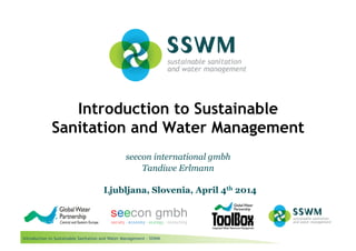 Introduction to Sustainable Sanitation and Water Management - SSWM
Introduction to Sustainable
Sanitation and Water Management
seecon international gmbh
Tandiwe Erlmann
Ljubljana, Slovenia, April 4th 2014
 