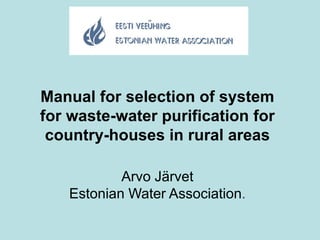 Manual for selection of system
for waste-water purification for
country-houses in rural areas
Arvo Järvet
Estonian Water Association.
 