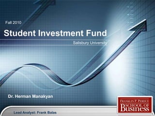 Fall 2010


Student Investment Fund
                                Salisbury University




 Dr. Herman Manakyan


    Lead Analyst: Frank Balas                          LOGO
 