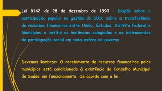 Lei 8142 de 28 de dezembro de 1990 – Dispõe sobre a
participação popular na gestão do SUS; sobre a transferência
de recursos financeiros entre União, Estados, Distrito Federal e
Municípios e institui as instâncias colegiadas e os instrumentos
de participação social em cada esfera de governo.
Devemos lembrar: O recebimento de recursos financeiros pelos
municípios está condicionado à existência de Conselho Municipal
de Saúde em funcionamento, de acordo com a lei.
 