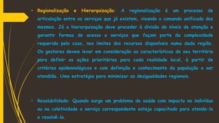 • Regionalização e Hierarquização: A regionalização é um processo de
articulação entre os serviços que já existem, visando o comando unificado dos
mesmos. Já a hierarquização deve proceder à divisão de níveis de atenção e
garantir formas de acesso a serviços que façam parte da complexidade
requerida pelo caso, nos limites dos recursos disponíveis numa dada região.
Os gestores devem levar em consideração as características de seu território
para definir as ações prioritárias para cada realidade local, à partir de
critérios epidemiológicos e com definição e conhecimento da população a ser
atendida. Uma estratégia para minimizar as desigualdades regionais.
• Resolubilidade: Quando surge um problema de saúde com impacto no indivíduo
ou na coletividade o serviço correspondente esteja capacitado para atende-lo
e resolvê-lo.
 