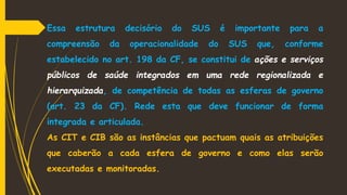 Essa estrutura decisório do SUS é importante para a
compreensão da operacionalidade do SUS que, conforme
estabelecido no art. 198 da CF, se constitui de ações e serviços
públicos de saúde integrados em uma rede regionalizada e
hierarquizada, de competência de todas as esferas de governo
(art. 23 da CF). Rede esta que deve funcionar de forma
integrada e articulada.
As CIT e CIB são as instâncias que pactuam quais as atribuições
que caberão a cada esfera de governo e como elas serão
executadas e monitoradas.
 