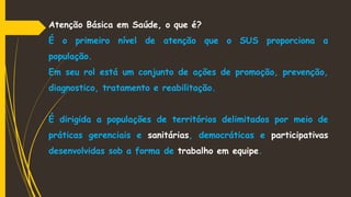 Atenção Básica em Saúde, o que é?
É o primeiro nível de atenção que o SUS proporciona a
população.
Em seu rol está um conjunto de ações de promoção, prevenção,
diagnostico, tratamento e reabilitação.
É dirigida a populações de territórios delimitados por meio de
práticas gerenciais e sanitárias, democráticas e participativas
desenvolvidas sob a forma de trabalho em equipe.
 