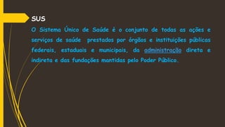 SUS
O Sistema Único de Saúde é o conjunto de todas as ações e
serviços de saúde prestados por órgãos e instituições públicas
federais, estaduais e municipais, da administração direta e
indireta e das fundações mantidas pelo Poder Público.
 