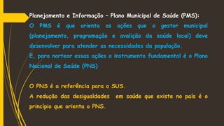 Planejamento e Informação – Plano Municipal de Saúde (PMS):
O PMS é que orienta as ações que o gestor municipal
(planejamento, programação e avalição da saúde local) deve
desenvolver para atender as necessidades da população.
E, para nortear essas ações o instrumento fundamental é o Plano
Nacional de Saúde (PNS)
O PNS é a referência para o SUS.
A redução das desigualdades em saúde que existe no país é o
princípio que orienta o PNS.
 