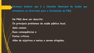 Devemos lembrar que é o Conselho Municipal de Saúde que
estabelece as diretrizes para a formulação do PMS.
No PMS deve ser descrito:
Os principais problemas de saúde pública local;
Suas causas;
Suas consequências e
Pontos críticos.
Além de objetivos e metas a serem atingidos.
 