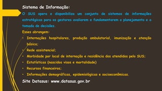 Sistema de Informação:
O SUS opera e disponibiliza um conjunto de sistemas de informações
estratégicas para os gestores avaliarem e fundamentarem o planejamento e a
tomada de decisões.
Esses abrangem:
• Internações hospitalares, produção ambulatorial, imunização e atenção
básica;
• Rede assistencial;
• Morbidade por local de internação e residência dos atendidos pelo SUS;
• Estatísticas (nascidos visos e mortalidade)
• Recursos financeiros;
• Informações demográficas, epidemiológicas e socioeconômicas.
Site Datasus: www.datasus.gov.br
 