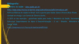 Bibliografia:
Ministério da Saúde – www.saude.gov.br.
http://www.ensp.fiocruz.br/portal-ensp/judicializacao/pdfs/introducao.pdf.
Políticas Públicas de Saúde no Brasil: SUS e pactos pela Saúde. Denizi Oliveira Reis; Eliane
Cardoso de Araújo; Luiz Carlos de Oliveira Cecílio.
O SUS no seu município : garantindo saúde para todos / Ministério da Saúde, Secretaria
Executiva, Departamento de Apoio à Descentralização. – 2. ed. – Brasília : Ministério da
Saúde, 2009.
http://bvsarouca.icict.fiocruz.br/sanitarista05.html.
 