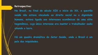 Retrospectiva:
No Brasil, no final do século XIX e início do XX, a questão
saúde não estava vinculada ao direito social ou a dignidade
humana, estava ligada aos interesses econômicos de uma elite
hegemônica, cujo único interesse era manter o trabalhador sadio
visando o lucro.
Há um quadro dramático do Setor Saúde, onde o Brasil é um
país das iniquidades.
 