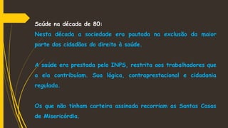 Saúde na década de 80:
Nesta década a sociedade era pautada na exclusão da maior
parte dos cidadãos do direito à saúde.
A saúde era prestada pelo INPS, restrita aos trabalhadores que
a ela contribuíam. Sua lógica, contraprestacional e cidadania
regulada.
Os que não tinham carteira assinada recorriam as Santas Casas
de Misericórdia.
 