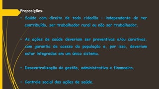 Proposições:
• Saúde com direito de todo cidadão – independente de ter
contribuído, ser trabalhador rural ou não ser trabalhador.
• As ações de saúde deveriam ser preventivas e/ou curativas,
com garantia de acesso da população e, por isso, deveriam
estar integradas em um único sistema.
• Descentralização da gestão, administrativa e financeira.
• Controle social das ações de saúde.
 