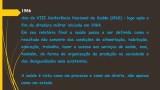1986
Ano da VIII Conferência Nacional da Saúde (CNS) – logo após o
fim da ditadura militar iniciada em 1964.
Em seu relatório final a saúde passa a ser definida como o
resultado não somente das condições de alimentação, habitação,
educação, trabalho, lazer e acesso aos serviços de saúde, mas,
também, da forma de organização da produção na sociedade e
das desigualdades nela existentes.
A saúde é vista como um processo e como um direito, não apenas
como um estado.
 