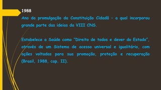 1988
Ano da promulgação da Constituição Cidadã – a qual incorporou
grande parte das ideias da VIII CNS.
Estabelece a Saúde como “Direito de todos e dever do Estado”,
através de um Sistema de acesso universal e igualitário, com
ações voltadas para sua promoção, proteção e recuperação
(Brasil, 1988, cap. II).
 