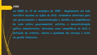 1990
Lei 8080 de 19 de setembro de 1990 – Regulamenta em todo
território nacional as ações do SUS; estabelece diretrizes para
seu gerenciamento e descentralização e detalha as competências
de cada esfera governamental; enfatiza a descentralização
político administrativa; determina como competência do SUS a
definição de critérios, valores e qualidade dos serviços e trata
da gestão financeira.
 