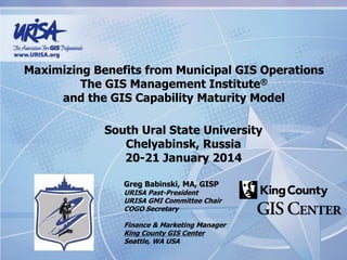 Maximizing Benefits from Municipal GIS Operations
The GIS Management Institute®
and the GIS Capability Maturity Model
South Ural State University
Chelyabinsk, Russia
20-21 January 2014
Greg Babinski, MA, GISP
URISA Past-President
URISA GMI Committee Chair
COGO Secretary
Finance & Marketing Manager
King County GIS Center
Seattle, WA USA
 