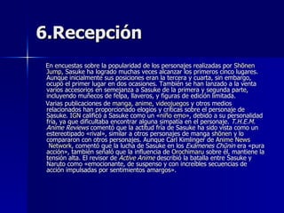 6.Recepción En encuestas sobre la popularidad de los personajes realizadas por  Shōnen   Jump , Sasuke ha logrado muchas veces alcanzar los primeros cinco lugares. Aunque inicialmente sus posiciones eran la tercera y cuarta, sin embargo, ocupó el primer lugar en dos ocasiones. También se han lanzado a la venta varios accesorios en semejanza a Sasuke de la primera y segunda parte, incluyendo muñecos de felpa, llaveros, y figuras de edición limitada. Varias publicaciones de  manga ,  anime ,  videojuegos  y otros medios relacionados han proporcionado elogios y críticas sobre el personaje de Sasuke.  IGN  calificó a Sasuke como un « niño  emo », debido a su personalidad fría, ya que dificultaba encontrar alguna simpatía en el personaje.  T.H.E.M. Anime Reviews  comentó que la actitud fría de Sasuke ha sido vista como un estereotipado «rival», similar a otros personajes de manga  shōnen  y lo compararon con otros personajes. Aunque Carl Kimlinger de  Anime   News  Network , comentó que la lucha de Sasuke en los  Exámenes Chūnin  era «pura acción», también señaló que la influencia de  Orochimaru  sobre él, mantiene la tensión alta. El revisor de  Active   Anime  describió la batalla entre Sasuke y Naruto como «emocionante, de suspenso y con increíbles secuencias de acción impulsadas por sentimientos amargos». 