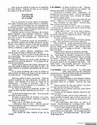 Digitalizado por: ~Q!¿E .B9L~~O~
2 DE FEBRERO Derío ha me [orcdo Su enfei medod
sube y baja como las olas. Reccclonc
brevemente su noturolezo hasta quedar la temperatura
en dos quintos. Ef poste hoce proyectos.
Ya no sufre delirios. ·
Y los médicos Deboyle y Larp resuelven efectuar
una nueva operación. Siempre han creído que la en-
fermedad radica en el hígado Suponen que tiene
pus
Oyen el parecer de otros dos médicos los docto-
I es Juan Bautista Socasa y José Godoy
Después de un examen minucioso, estos últimos
opinan que no hay pus
A pesar de esa opinión, Debayle determino ope-
rarlo con Lara.
Se niega el poeta; pero le hacen reflexionar. Se
opone también fa esposa, pero le dicen que eso va o
mejorarlo y que si no le hacen esa operación no res-
ponden de su vida.
-Mi enfermedad, dice Dorío, no está en el
hfgado Mi enfermedad es mi antigua colitis Siento
en el bajo vientre corno una placa de fuego.
Y con el dedo señala el sitio dél dolor
-·-Ataquen ustedes el desorden hemorroidal Y
estaré bueno, no Jo descuiden En la sangre que orro,
jo se va la vida Mi hígado está sano. No me duéle:
Nada tengo en él.
2 DE FEBRERO La fiebre de Daría es alta Después
de lo operación tuvo un colapso Se
deprime demasiado su organismo de atleta
Permanece en continuo sopor Habla poco El
alimento que se le da es líquido Se le ha recrudecido
su afección hemorroidal, hace cámaros de sangre,
abundanies, sangre negra
Los médicos hacen al poi ecer caso omiso de este
detalle Siguen en su firme diagnóstico· el hrgado
Hoy momentos en que delira Durante ellos,
tíene visiones de personas muei tas
En ocosiones obre los ojos y dice a su esposa
-PtoCLffO que no vuelva a enrror en mi cuarto el viejo
que acaba de salir.
-¿Que viejo es ése? Yo no he visto a ninguno
-El viejo airado y calvo, de ojos brillantes que
ha estado sentado a la orillo de mi coma Me agra-
via, me doñc su gesto
En otros momentos exclama
-Acabo de ver a una hermosa persono, apuesta
y noble Qué semblante, qué dulzura del alma
Vino o visitarme. Entró con precaución para que
yo no despertc: a. Es tía Bernarda, la que he , econo,
cido por madre, gentil y buena Qué suavidad inefa-
ble viene de ella. Y agrega en francés -Bien, tres
bien! ma chére.
Algunas horas después se despiertq asustado·
-Echo afuera a esa viejo de ojos torvos y doloro-
sos Tiene andar de alimaña y se goz<;i en mi amar-
gura Me es conocido su sernblcnte, pero he ofvidado
su nombi e Que no vuelva a entrar Dile al portero
que no se lo permita. Es bruja o Euménide. Duele
su mirada como la de los sotonoses del Dante ¡ Ho-
rrible mujer! Une maudite, peut etrel Al irse, me
miraba siempie Qué mircdos! Une moudite
Está muy pálido el poeta, conmovido. Tiene les
mejillas hundidas, los ojos entornados, les labios sin
sangre. Está sentado en el Jecho en medio de los
almohadones La fatiga lo atormento Olor a ro-
sas, incienso y mirra se respiro en el ambiente. Al
lado su esposa reza de rodillas.
Le hace Su Señoría las preguntas rituales. El
poeta, en plena lucidez. responde con voz firme· ~Sí
creo
Un brillo de fe fulge en sus ojos Se le ve unción
al recibir la hostia blanca.
Ef poeta, ef gran poeta de América, va o morir
En más de algunos pechos, ingenuos y nobles, sé
oye el eco de un sollozo.
Dorio, con su voz débil, da los gracias
-Monseñor, besa lo mano (Muchas gracias!
Tened la bondad de darlas a todos en mi nombre!
Se le ve tranquilo.
Después que se retiro la concurrencia, se anima
Dice a su esposa·
-Me fellclto de haber recibido el pan de los
fuertes.
Todo un cuadro solemne, majestuoso, como
cuando Lope de Vega o Calderón de fa Barca
Como piar de aves, se oye el sonoro tintinear de
las campanillos. Por donde posa el Viático cae la
gente de rodillas.
Callaron aquéllas una cuadra antes de llegar la
procesión a la caso del enfermo. En la puerta se de-
tuvo la concurrencia.
Ciento veinte alumnos del Colegio Seminorio ha-
cían valla desde él lecho de aquél hoste la calle. En
medio marchó el Arzobispo acompañado de los cenó-
nigos
tn ío pared cccldentcl del cuarto se orzaba un
altar cubierto de flores y de luces y con lo imagen ele
un Cristo de oro. Y allí ofició Su Señorfc.
Hoy le suministró el santo Viático el Excelentí ..
sima señor Arzobispo don Simeón Pereuo y Castellón
Va revestido el Arzobispo con los ornamentos de
su elevado ministerio y asistido de los sacerdotes con
sus capas pluviales Bajo un hermoso palio rojo con
flecos dorodos, lleva el Sacramento
Marchan detiós los cinco canónigos de la Santa
Iglesia Catedral y dos canónigos honorarios Todos
ton roquetes y mucetas moradas A continuación, el
alto clero y como l6 sacerdotes más Cierran éstos
el cortejo ritual.
Después, el numeroso cuerpo de seminaristas y
los educandos seglares del Colegio Seminario de San
Ramón, con uniforme de gala, y I levando el pabellón
nacional Por último, gran número de distinguidas
damas y caballeros, y gente del pueblo
Mi sendero eliio
I mis ansias riio
Por el crucifiio.
Ayer lunes se confesó el poeta con el sacerdote
don Félix Pereiro Después de todo, es un creyente
que sigue la fe de sus mayores.
 