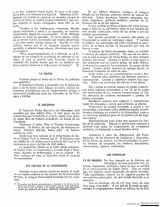 Digitalizado por: ~Q!¿E .B9L~~O~
13 DE FEBRERO No hay ejemplo en la Historia de
Nicaragua de una procesión tan so-
berbia, imponente, suntuosa, como lo que se verificó
en el enterramiento de Rubén Darío Dijo un poeta
que fue aquello, corno exaltación de gloria inmortal
Todo espontáneo, sincero, en la ingenua pureza de
uno positiva admiración, de una honda devoción a su
memoria
Fue un domingo, día de sol, muy claro, de cielo
muy puro, muy bello A las dos de la tarde se cqlo-
meraba la muchedumbre frente al edificio de la Uní-
LOS FUNl:m.A-,LES
Asistieron e, ellos las delegaciones del Poder
Ejecutivo, de las Cámaras de Senado, es y Diputados,
de las Coi tes de Justicia, las Municifmlidodcs, la pren-
so, coleqlos de oboqcdos, los médicos, estudiantes,
comerciantes, obreros, industriales
Es un edificio elegante contiguo al antiguo
templo de La Merced, poderoso centro de cultura in-
telectuol Sabios, escritores, literatos, abogados, mé-
dicos, ingenieros, políticos notables, salieron de él,
tomcu on allí la sol del espíritu
[11 sus jm dines per fílase el busto del sabio Larrey-
naga y flota en su atmósfera como el eco glo1 ioso de
uno secular civilización, verbo de las almas y pan de
muchas qener cciones
Tan pronto aconteció la muerte del poetc, la
Universidad se vistió de cortinajes negros Y cuando
el codóvei fue trasladado del salón municipal al para-
ninfo, la pr imero combió la decoración por otra de
blanco y I osa
l-1 cuerpo de Dorio descansaba sobre un catafal-
co blanco de relieves artísticos En uno de los exn e-
mes se veía la imogen de Víctor Hugo, en otro, el busto
doliente del Dante Quitóse al poeta el traje negro y
fue sustituí do con el sudório griego de seda blanca,
se le puso la corona de los inmortales, la corona de los
genios Serena, dulce, aparecía la egregia figuro, su
espiritual fisonomía de color de cera
Cerda noche et a un acontecimiento social y lite-
rario Durante ellas desfilaron los distintos gremios y
corporaciones Darnos y cobolleros vestían luto rigu-
roso Hubo una asistencia de más de 6 mil almos
Día y noche el cadáver estuvo en capilla ardiente
Los actos públicos empezaban a las l O de la noche
con recitociones de las mejores composiciones de Da-
1 10, discursos de oradores reconocidos y poesías de
poetas nacionales
Resultaría extenso este capítulo si insertáramos
todos los discursos y versos que entonces se dijeron
Permanecía la ciudad iluminada a giorno y por
sus amplias y hermosas calles desfilaba aquella muche-
durnbre silenciosa en romería a fa Universidad, como a
un santuario espiritual para oir lo palabra de los inge·
nios pctrios
Mcmifestaciones eren tedas que posoron los lími-
tes de lo ordinario. Rebasó el sentimlento nacional y
tuvieron esos actos las proporciones de verdaderas
apoteosis, en homeno]e a aquel hombre único.
Durante cucn o noches continuas estuvo el cadá-
ver en capilla ardiente en los salones de la Universidad
de León, la antigua Universidad fundada por los espa-
ñoles
-..:.+--- -
{l¡ El cerebro fue llevado pe1sonalment.e a Grnnnda, a la Olíníca del D1
Juan José Mart.ínes, algunos meses después, poi- la viuda dófia Rosa-
rio de Dado, para que •hicie1a nn estudio científico aouel fltcültatlvó,
e.:itudio que publicó el año pasado "REVISTA CóNSERVADORA"
LAS NOCHES DE LA UNIVERSIDAD
El Sup: erno Poder Ejecutivo de Nicaragua está
presidldo por don Adolfo Díaz, el más joven de los
pi esidentes que he habido en el país, según fo he dicho
en oquel libro de historia dramática, La Caído de un
Presidente.
Pertenece el señor Díoz al Partido Conservodor
avanzado. Es blcnco, de ojos negros, de mediono es-
tatura Hombre discreto, hcblo paco Su historia
polítlco es corta
Desde que tuvo noticias .de [e enfermedad de Da-
río en Nueva York se interesó por él El Gobierno votó
un crédito de mil dollars para ouxiliorlo del cual se le
empezaron a girar prn tidas de 200 do/la,s
La protección oflciol no le foltó desde entonces
en Nueva Y01k, en Guotemala y cuondo llegó a Nlco-
ra9ua, durante su enfermedad, y en su muerte At
tene, noticies de ésto, el: Ejecutivo dictó el acue, do
cou espondiente
t;L cJ l!CUTlVO
f licieron propio el duelo de la Patria los prelados
nícor agüenses
El l lustrísimo Pereira y CastelIón, por la gracia de
Dios y de la Santa Sede, Obispo de León, ordenó los
funerales eclesiásticos con la magnificencia propia y
ceremonial establecido para los funeroles de los Prín-
cipes y Nobles
LA IGLESIA
a su vez, creyendo hqcer mejor, lo puso a la 01 den
de su jefe, y lo llevaron a la Central Mientras, el Dr
Deboyle no insistió en reclamar su der echo, por que la
sf'.lríora de Dado le suplicó tuviese pccienclc y que cm-
bes órganos le ser ían entregados, pues ello se los
cedía
· "Vueltos a las hobitnclones nnterlores, Murillo
afoctó exaltación y entró a su aposento, en cdcmón
amenazante, según los circunstantes El Dr Debayle
todavía en tt oje de operador, sin arma olquno, pene-
tró ol mismo curn fo, diciéndole que estaba desarmado
y que bien podía atentar contra I él Mur illo, en esta
actitud1 repuso que él de ninguna manera quer lo
ogredirlo, y salieron luego afuera, ofreciendo que todo
se arreglm ía
"Mas, desgraciadamente, ni a Debayle, ni ol Sr
Obispo se les cumplió lo prometido de enn egor el ce-
rebro, el cuol se rernit ió para G, onodo contra lCI
voluntad del pueblo leonés qr re en su idolctrio por
Da río quería conservar a lodo tt once el cerebro" ( 1)
 
