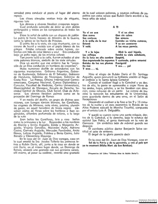 Digitalizado por: ~N"RI,PJ¿E .B9L~..l~O~
(Fragmentos del Libro "Ultimoa Días d~ lluhén D11río").
Hizo el elogio de Rubén Darío el Dr Santiago
Argüello, quien pronunció su brillante oración al llegar
el cadáver a la Santo Iglesia Catedral
Cuando el cadáver llegó a la Catedral y ya den-
tro de ella, la gente se apresuraba a coger flores de
las ondas, hojas, pétalos, y se los llevaban con devo-
ción, como reliquias de un santo Lo corono de lau-
reles la tomaron los estudiantes de la Universidad,
para guardarla dentro de uno urna, en el Salón de
Recepciones
Descendió el cadáver o la foso o los 9 y ] 5 minu-
tos de la noche y en esos momentos la Banda de los
Altos Poderes ejecutó la Marcha Triunfcl, compuesta
por el artista Luis A Delgadillo.
Y quedó su cuerpo como una santo reliquia, den-
tro de la Catedtal, a lo derecha, bajo la estatuo del
apóstol San Pablo, el genio iluminado en la ruta de
Damasco Un simbólico león de mármol guarda sus
despojos
El escribano público doctor Benjamín Selva cer-
tificó el acto de entierro.
El ángel de la gloria parecía decir
En la casa del Dr. Juan de Dios Vanegas, casa en
Sal de tu Patria y de tu parentela, y ven al país que
yo te mostraré (Biblia Mart. de San Esteban).
V a lo lejos Miró la azul lejanía,
Los reflejos Tendió su vista anhelante,
De la luna en alta cumbre Suspfr6,
Que argentando las espumas Y cantando, pobre amante!
Bañaba de luz sus plumas Prosiguió!
De tisú V era ... yol
Y eras ••• tú.
Y vi un alma
Que sin calma
Sus amores
Cantaba en tristes rumores,
Y su ser conmover
A las rocas parecía.
Yo ví un ave
Que suave
Sus cantares
A la orilla de la mar
Entonó
Y voló.
A TI
de la cual volaron palomas, y cayeron millares de pa-
pelitos con estos versos que Rubén Dorio escribió a los
trece años de edad.
versídod para conducir al poeto al lugar del eterno
reposo.
Las clases elevados vestían traje de etiqueto,
riguroso luto
Los obreros y obreras llevaban crespones negros
Cual profunda salmodia de dolor se oían dobles
prolongados y tristes en los campanarios de todas las
iglesias
Diose la señal de salida con un disparo de cañón
La patria fe hacía honores de Mínístro de la Guerra,
como la Iglesia se los hacía de Príncipe.
El poeta iba a la vista, sin caja murtuoria, con su
corona de laurel y vestido con el peplo blanco de los
griegos Estaba colocado sobre andas lujosas, cu-
biertas con tela de color blanco y azul Era conducido
bajo un palio regio, de los mismos colores
Tan pronto salió a la colle, fueron echadas al aire
siete palomas blancas, símbolo de las siete virtudes
Dice un escritor que ese entierro fue la "proce-
sión de un Dios conducido en hombros de creyentes".
Hubo numeroso desfile de estandartes con las
siguientes inscripciones Gobierno Argentino, Gobier-
no de Guatemala, Gobierno de El Salvador, Gobierno
de Honduras, Gobierno de Nicaragua, Gobierno de
Costa Rica La Prensa, Oficina Internacional Centro·
americano, Congreso Nacional, Cuerpo Diplomático y
Consular, Facultad de Medicina, Centro Universitario,
Municipalidad de Managua, Escuela de Derecho, So-
ciedad Central de Obreros, Club Social, Club de Arte-
sanos Los obreros llevaban palmas como en la
procesión del Domingo de Ramos
Y en medio del desfile, un grupo de divinas apa-
riciones, con luengas túnicas blancas, las Canéforas,
las vírgenes de Minerva, noto nívea, prístino, plumón
de garza, en aquel hervidero de trajes negros Lle-
vaban cestos de flores sobre los hombros e iban re­
gándolas, alfombro perfumada de colores, a lo largo
de lo ruta
Eran bellas las Canéforas, lirio y rosa bellas
como la primavera y la luz Responden a los nombres
de Marina y Emilio Argüello, Estela y Margarita Ar~
güello, Virginia González, Mercedes Ayón, Adriana
Castro, Corrnelo Argüello, Mercedes Fernández, Anita
Navas, Leticia Argüeflo, Fidelina y Berta Castro, Julio
Barreta y Clementina Mayorga
En lo casa del Dr Juan de Dios vanegas, casa en
la cual enseñó la Sra Jacoba Tellería las primeras le-
tras a Rubén Dado, allí, junto a lo cosa en donde se
crió Daría, en el mismo lugar donde, un Domingo de
Ramos, reventó una granada con sus primeros versos,
allí mismo, al pasar su cadáver, reventó otra granada
 