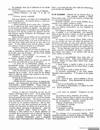 Digitalizado por: ~Q!¿E •89L~~O~
-¿Ya están los pasteles? Tráiganme los pos-
teles!
Su acento es llano, imperioso, de mando
Minutos después llega la esposa con cuatro pas-
teles diminutos, bien dorados, sobre un plato de cristal.
El, con galantería -Gracias, señero!
Después, dirigiéndose a mí, me dice
-Pruébolos tú también
Y me obsequia uno.
Yo empiezo o comedo
---Sabrosos, ricos! Se deshacen en la beco, le
digo ..
Sin embargo, él los encuentra insípidos To~.ª
pequeños bocados y muerde la pasta con disp_licenc1~.
Ya masticada la pone a la orillo del plato. Se manr·
fiesta descontento.
26 DE DICIEMBRE Además de [os buenos libros, Je
han gustado siempre a Rubén
Darío cuatro cosas el vino, fas mujeres, la buena ms.
so y los trajes elegantes
Excelente catador, con el simple paladeo de un
whiskey o un cognac, conoce le marca
Un troje flamante, la corbata fina, una camisa
alba, un chaleco aristocrático, un frac elegante, lo
entusiasman
Los manjares delicados, el plato italiano o fran-
cés, o español, o un rico beefsteak, una mayonesa
ideal, la sopo de leche y ostras, un trozo de queso de
mantequilla, queso de égloga -como dice él- lo
deleitan
En cuanto a las mujeres, Venus, Sofos o Frinés,
con sus mejillas de roso, sus labios de granado, los
dientecitos menudos, los ojos como abismos, cual los
de la serpiente paradisíaca, díoblol, por lo que toca a
las musas, las diosos del peccdo, se ha vuelto loco por
ellos Un pie diminuto, una mano, unos hoyuelos de
gloria, promesa encantadora de besos y caricias, un
pelo negro, muy negro; o un castaño, color de oro
mate, exaltan su fantasía.
Enfei mo e imposibilitado como está, pide, no
obstante, pJatos fuertes. Pollo, arroz, tallarines; que-
so, pan Quiero un buen plato, buena sopa, quiero
comer bien, dice.
Y habla fuerte, y regaña y grita, si no le dan
gusto Y cuando regaña es con frases duras, a veces
subidas de tono
Es la una de la tarde y acabo de verlo
Lo €ncontré conversador, y eón buen apetito
Deseaba comer postelillos Y fa esposa se los prepa-
raba
-i Posteles!
-Sí! Como lo oyes quiero pasteles y una co-
pilla de chcmpcqne Estoy desesperado de tomar sólo
líquidos
-·-Pero tu en termedad; los médicos
~Al diablo la enfermedad y al diablo los médi­
cos! Quiero pastelillos.
libros, y mis cosas de arte; pero nodo de cornprornisos
para escribir por obligación
Sin embargo, dice que el abdomen le ha crecido
otro centímetro
Ya se ha I lamado o León al Dr Luis H Debayle
-j Felices Pascuas] -le digo Y le doy un
obrozo
-Gracias, gracias, responde
Está muy abatido y me había de la necesidad de
hacer su testamento Se muestra sereno, y, cosa rara,
no le asusta la muerte
-Qui~ro disponer de mis cosas, dice, El gobier-
no de rni patria me debe como nueve mil dollms de
mis honorarios de Minist10 en España No dudo que
me los mandará pagar el Presidente don Adolfo Díaz
Fn Nueva York me dio cartas muy especicls don Ra-
fael Cuadra agente financiero de Nicaragua, reco-
mendando ese pago
Quiero disponer de ese dinero, de los contratos de
mis obras con (os editores, y de mi arreglo con LA
NACION de Buenos Aires, a la cual no he escrito ni
una sola línea, desde hace más de un año, muy a mi
pesar En ella colaboro hace más de veinte, y, según
sus estatutos, tengo ya derecho a mi jubilación.
Viendo su resolución, le contesto
~Muy bien! Si quieres te llevo la pluma y es-
cribo tu testamento, pero si no, puedo traerte recad~
de escribir, para que lo hagas De este modo tendra
más expedición j Como quieras!
Medita un rato, y responde -Ya veremos! Yo
te avisaré! Gracias por todo!
Está vacilante, dudoso su espíritu, en medio de
las graves circunstancias en que se encuentra
--A pesar de mi enfermedad, agrega, no he
permanecido ocioso He meditado dos cuentos que
me gustan Hubiera querido escribirlos creo que han
salido buenos; pero primero es el testamento
Tiene la vista fijo en un sitio del cuarto Sigo la
dirección dé su mirada En la mesa de las drogas,
sobre un libró de cubierto roja, alcanzo a ver un pe-
queño crucifijo de plata ·
Al lado de las olmohodes se ve un libro oblei to
-¿Qué obro Jees?
-Acopo de leer o Enrique Jbsen, el viejecito por·
tentoso Son interesantes sus dramas CUANDO RE-
SUCITEMOS y JUAN GABRIEL. Tienen freses que
condensan mi doloroso destino y que quisiere ver escri-
tas a los pies de mi lecho en momentos de morir
Porque, te digo con sinceridad, yo creo que he
venido a Nicaragua sólo a morir. No {e tengo miedo
a la muerte ¡ Qué me importa que venga! En oca-
siones· he gozado tanto como taf vez no lo han logrado
los millonarios de esta tierra He comido como prin-
cipe, he vestido con mucho lujo, he tenido historias en
el mundo de fas supremas elegancias Me he rela-
cionado con los más altos personajes del mundo he
sentido con frecuencia el aletazo de !a gloria, he de-
rrochado dinero, que gané en abundancia ¿Qué me
queda por desear? Nodo, Venga lo muerte Sin
embargo, si Dios todovíc no to quiere, desearlo un
rinconcito de la tierro poro vivir al color de uno santa
ternura Me gustaría eso Sería mi ideal Nada de
locuras, serenidad, tranquilidad. . pocos y escogidos
amigos y algún chompcqne para obsequiarlos. Y mis
 