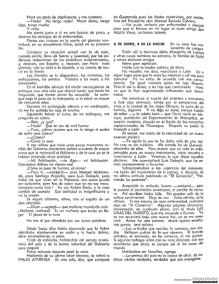 Digitalizado por: ~N"RI,PJ¿E .B9L~~O~
6 DE ENERO, 8 DE LA NOCHE En su casa hay mo-
vimiento de amigos
Están allí la hermosa doña Margarita de Lacayq
y otras cuyos nombres no conozco, la familia de Darío
y varios doctores amigos
Reina gran agitación.
Hablo con la madre política de Daría
Ha resuelto, me dice, marcharse a León Va a
aquel lugar para que lo vean los médicos y tal vez para
operarse Yo no estoy de acuerdo con ese pensa-
miento De igual manera opina mi hija Rosario.
Pero él así lo desea, y no hay que contrariarlo Pare-
ce que lo han sugestionado influencias que deseo-
nazco
Me introduce al cuor to del enfermo y encuentro
a éste ofgo animado, talvez por la perspectiva del
viaje a la ciudad de los viejos Obispos, la cuna de su
familia, digamos Y no digo su cuna, porque hobéis
de saber -Y lo sabéis bien- que Dar ío nació en Me-
tepe, pueblecito del Departamento de Matagalpa, un
caserío modesto, situado en el fondo de las montañas
septentrionales de Nicaragua Después su padre lo
trasladó a León
Al verme, me hoblc de la necesidad de un nuevo
examen médico
---Te repito lo que te he dicho más de una vez
No creo en íos médicos Me sucede (os de Quevedo
desconfío de ellos Pero puesto que su voto es indis-
pensable para un nuevo tratamient_o, estoy resuelto a
marcharme a León Veremos lo que dicen aquellos
doctores Me acompañará luis Debayle, que ha ve~
nido expresornente o llevarme
Sobreponiéndose a las urgencias del momento,
me hablo del movimiento de la prensa, y, después, de
rni último artículo publicado en "El Cornerclo", "Ha-
ciendo los pastores".
Aceptable tu artfculo, bueno -exdamó- pero
le pusiste el porchecito americano, el parche de ternu-
ra Así escriben todos Uds. No pueden salir de la
esfera sentimental. Deja de eso Echa vitriolo, echa
vitriolo Si me mejoro de esta enfermedad, publicaré
algo en "El Comercio". Algunas páginas diminutas,
diariamente, en cualquier plano, con el título LAS
UÑAS DEL MUERTO, que me recuerde a Dumas Ya
se me apreciará bajo una nueva faz, ya se me cono-
cerá Antes fuí una paloma ahora quiero enseñar
mis garras seré milano
-Los m tículos que escribo, le contesto, son vivi-
dos Reflejan cudros de lo que observo. El zurcido
artístico, el acomodo, no los conozco, ni me gustan
Si algunos trabajos snlen con su nota delicada, con ese
parchecito que dices, es porque así ví los cosas del
mundo
Metiéndose en filosofías, agrega
-La prensa del país no es capaz de decir, de pu-
blicar ciertas verdodes, verdades que son evangelios.
en Guatemafa para fas fiestas minervinas, por excito.
tiva del Presidente don Manuel Estrada Cabrero.
-No pude t ecitarla por enfermedad y designé
para que lo hiciera en mi lugar al buen amigo don
Adolfo Vivas, un brioso talento
Hace un gesto de displicencia, y me contesta.
-Nada! No tengo nada! Mejor dicho, tengo
algo, tengo mucho
Y calla.
Me siento junto a él en una butaca de junco, y
observo los estragos de la enfermedad.
Pienso con tristeza en lo suerte del glorioso inte-
lectual, en su decadencia física, quizá en S'-:J próximo
fin.
Comparo su situación actual con la de ayer,
cuando corrío, lleno de fuerza y juventud, por las po ..
derosas redacciones de los periódicos sudamericanos,
y1 después, por España; y, después, por Poi ís todo
glorioso, con su laúd a la espalda, y su corona de lou-
I el en la frente
Los literotos se lo disputaban, los ministros, los
embajadores, íos artistas. Visitaba a los reyes, a los
presidentes
En el humilde silencio del rincón nicaragüense se
extingue esta aira vida que abarcó tanto, que tanto ha
fulqurcdo, que tantas almas ha sacudido Se extin-
gue bajo el peso de la hidropesía, a la edad no mayor
de cincuenta años
Durante mi prolongado silencio y mi meditación,
no me ha quitado los ojos de encima
Siguiendo talvez el curso de mi soliloquio, me
pregunta de súbito
-Bien, ¿y qué?
-Nada! Que te veo de mal humor
-Pues, ¿cómo quieres que no lo tenga si acabo
de sufrir una cólera?
---¿Cólera?
-Como lo oyes
Y me refiere que hace unos pocos momentos re-
cibió del Gobierno doscientos dollars a cuento de mayor
suma que le reconoció el Gobierno y de la cual ya se le
habían enterado otras poi tidas
-_--Mi fellcltocíón, --le digo- mi felicitcción
Doscientos dollors no vienen mol·
¡ Cómo se puso de furioso, al oírme!
--Poro tí, --·-·exclamó- para Manuel Maldona ..
do, para Santiago ArgLiello, para Luis Debayle, para
todos los que viven en la Papodsia, esa suma puede
ser suficiente, pero has de saber que yo no soy naca-
tamalera como Uds ! Yo soy Rubén Dorio, y la cosa
cambia de aspecto Esa cantidad es insignificante y
no la acepto
Se erguía aítanero, oltívo, con ef orgulfo de un
dios ofendido
-Dicen --agregó- que mañana mandarán más
¡ Mañana, mañana! Es un moñona que tardo en lle-
gar El plazo de la raza
No me dí por ofendido por sus duras palabras
Desde hacía días había observado que la fiebre
debilitaba rápidamente su razón y lo hada delirar,
decir incoherencias, a ratos.
Traté de colmcrlo, hoblóndole der estado econó-
mico de! país y de la buena voluntad del Gobierno
para pagarle _
Pocos minutos después pasó la crisis
Ha_blando de su última labor literaria, se refirió a
PALAS ATHENEA Es una oda, di)o, que compuse
 
