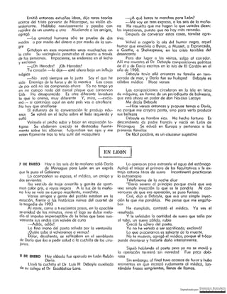 Digitalizado por: ~N"RI,PJ¿E .B9L~..l~O~
Siguió hobkmdo el poeta pero ya no se movió y
la operación ter minó sin novedad Fue poco dolo-
rosa
Sin embargo, al final tuvo accesos de furor y hubo
momentos en que increpó rudamente al médico, lan-
zándole frases sangrientas, llenas de llamas.
Lo opercron para extraerle el agua del estómago
Aplicó el trócar el primero de los facultativos y le ex4
trajo catorce litros de suero Incontinenti practicaron
la autoserapia
Telefonema de la noche die.e·
"Dorio sereno al pr inc_ipio poi que creía que era
una simple Inyección la que se le pondría Al con-
vencerse de que era operación, se puso furioso.
Creí, dijo a Debayle, que eta una simple inyec-
ción la que me pondrías. No pense que me engaña-
bas
He cumplido, contestó el médico. Ya ves el
resultcdo.
Y te señalaba ta cantidad de suero que sello por
el tubo, un suero pálido, rubio
Creció fa cólera del poeta.
Yo no he venido a ser sacrificado, exclamó!
Lo que piocuramos es salvarte de la muerte.
No te muevas, agregó el médico, porque el trócar
puede desvlorse y hacerte daño interiormente.
8 DI: ENERO Hoy sábado fue operado en León Rubén
Darío.
Uevó la cuchilla el Dr Luis H Debayle auxiliado
de su colega el Dr Escolástico Lara.
7 Jll: ~NJ:RO Hoy a las seis de la mañana salió Daría
de Managua para León en un exprés
que le puso el Gobierno
Lo acompañan su esposa, el médico, un amigo y
dos sirvientes
Iba vestido de traje ornorillo y gon ita de sport-
man color gris, a rayas negras A la luz dé la maña-
na ft ía se veíc su cuerpo macilento, marchito.
Varios amigos y gente del pueblo estaban en la
estación, frente a las históricas ruinas del cuartel de
la tragedia de 1903
Al nor te, como a tt escientes pasos, en la apacible
se1 enidad de los minutos, rima el lago su dulce melo-
día al impulso imperceptible de la brisa que besa sua-
vemente sus ondos con vaivén de cuna
«--Adlós, adiós!
La fina mano del poeta saluda por la ventanillo
¡ Quién sabe si volveremos a vernos!
Dolor, desaliento, se reflejaban en el semblante
de Darío que iba a pedir salud e lo cuchilla de los ciru-
janos.
LEN LEON
Las composiciones circularon en la isla en letra
de móquíno, en forma de un pet iodiquito de balneario,
que está ahora en poder de don Nenciso Lacayo
Me decía Debayle
-Hice versos entonces y propuse temas a Dorio,
no porque me creyera poeta, sino para verlo producir
sus bellezas
Debayle es hombre rico. Ha hecho fortuna Es
descendiente de padre francés y nació en León de
Nicaragua Se educó en Europa y pertenece a las
pr imeras familias
De fácil palabra, es un cousseur sugestivo
~.-¿A qué horas te marchas paro León?
-Me voy en tren expreso, a las seis de lo maña-
na He resuelto que me hagan lo que ustedes dicen:
las inyecciones, puesto que no hay más remedio.
Después de conversar estas cosas, tornóse agre-
sivo.
Volvió a cogerlo la ola del humor negro, aquel
humor que envolvía a Byron, a Musset, a Espronceda,
a Goethe, a Shokespeore, en las crisis terribles del
desencanto
Para dar lugar a fas visitas, salgo al coriedor.
Allí me muestra el Dr Debayle composiciones poéticas
de él y de Drn ío escritas en la isla de El Cardón en el
año de 1908.
Debayle tenía allá entonces su familia en tem-
porada de mar, y Daría fue su huésped Debayle es
célebre médico Hace versos
Emitió entonces extrofios ideas, dijo raros teorías
acerca del triste porvenir de Nicaragua, su visión ob-
sesionante. Hablaba nerviosamente y pasaba con
rapidez de un usunto a otro Aludiendo a los amigos,
agregó
-La amistod humano sólo se prueba de dos
modos o por medio del dinero o por medio de la san-
gre
Gritaban en esos momentos unos muchachos en
la calle Su vocinqler ío penen aba al cuarto a través
de las persianas, Impaciente, se endereza en el lecho
y exc.lamo
-j Oh Herodes! j Oh Herodes!
Tu corazón -le dije-- está ahora bajo un influjo
trágico
-No está siempre en lo justo Soy el que he
sido Enemigo de la farsa y de la mentir a Las cosas
de por ocó no las comprendo ahora Yo no tengo ya
en mi cuerpo nada del tamal pisque que conservan
Uds Ha desaparecido Es otra diferente levadura
fa que lo anima, muy diferente Y, mira, -excla-
mó----. si continúas aquí' en este país vas a atrofim te
No hay que atrofiarse
El esfuerzo de lo conversación le produjo náu-
seas Se volvió en el fecho sobre el lado izquierdo y
calló
Veínsele el pecho subir y bajar en respiración fa-
tigosa Su obdornen crecido se destacaba fuerte-
mente sobre las sábanas fulguraban sus ojos y me
veían fijamente tras la tela sutil del mosquitero
 