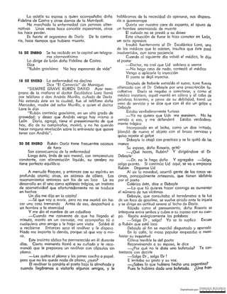 Digitalizado por: ~N"RI,PJ¿E .B9L~.l~O~
habláramos de la necesidad de operarse, nos disporo-
da a quemarropa
Quería ver nuestra cara de espanto, el apuro dé
un hombre amenazado de muerte
El cuñado no se prestó o su deseo
Esta situación de furor lo hizo cometer en León,
un acto agresivo.
Insultó fuertemente al Dr Escolástico Lord, uno
de los médicos que lo asisten, insultos que éste pasó
inadvertidos, con sana paciencia
Cuando al siguiente día volvió el médico, le dijo
el poeta·
-Doctor, no creí que Ud volviera a verme
-No hago caso de nodo, contestó el médico
Vengo a aplicarle la inyección
El poeta se dejó inyectar.
Después de haberle extraído el suero, tuvo fuerte
oltercado con el Dr Debayle por una prescripción fo.
cultativa Darío se negaba a someterse, y como el
médico insistiera, aquél montó en cólera y al cabo de
palabras hirientes, a pesar de su debilidad, tomó un
vaso de servicio y se dice que con él dio un golpe a
Debayle
Estaba verdaderamente furioso
-Yo no quiero que Uds me asesinen. No he
venido a eso, y me defenderé Escobo verdadera-
mente trágico
Incorporado en el lecho, como un dios irritado,
blandió de nuevo el objeto con el brazo nervioso y
quiso repetir el golpe
Deboyle Jo atajó con presteza y se lo quitó de las
manos
Su esposa, doña Rosario, gritó·
-¿Qué haces, Rubén? Y dirigiéndose al Dr
Debayle·
-Dr. no le haga daño Y agregaba --Salga,
salga pronto. Si continúa Ud aquí, se va a empeorar
Rubén Dispense Ud
Al oir la novedad, ocurrió gente de las casas ve-
cinas, principaímente artesanos, que tienen idolatría
por el poeta
Colérico éste, dice a Debayle
-Lo que tú quieres hacer conmigo es aumentar
el número de tus victimes
Deboyle, que consultaba el termómetro a lo luz
de un foco de gasolina, se vuelve airado ante la injuria
y se dirige en actitud severa al lecho de Darío.
Rápida como el pensamiento, doña Rosario se
interpone entre ambos y cubre a su esposo con su cuer-
po. Repite enérgicamente las palabras
-Salga Dr, salga! Yo se lo suplico Excuse
a Rubén que está loco
Deboyle al fin se marchó disgustado y apenado
En la calle, la masa popular empezaba a mcni-
festcr su inquietud
Cólero terrible la del poeta
Reconviniendo a su esposa, le dice
-¿Por qué no te diste una bofetada? Te con-
tentaste con decirle
~Salga Dr, salga Dr !
E imitaba su gesto y su voz.
-¿Sabes lo que hubiera hecho una ar~entina?
Pues le hubiera dado uno bofetada. ¿Una fran·
A menudo flaquea, y entonces cae su espíritu en
profunda atonía; otras, en accesos de cólera. Los
razonamientos entonces son los de un loco La ira
desarrolla en él una como epilepsia trágica, un instinto
de acometividad que afortunadamente no se t1 aduce
en hechos
Un día me dijo en la capital
-Sé que voy a morir, pero no me moriré sin he-
cer una cosa tremenda Antes de eso, despacharé a
un hombre a la eternidad
Y me dio el nombre de un caballero
~Cuando me convenza de que ha llegado el
minuto, monto en un carruaje, me acompañas tú o
cualquiera otro amigo y le hago una visita Saldrá él
a recibirme Entonces saco el revólver y le disparo
Nada me importa lo demás, porque sé que voy a mo-
rir.
Este instinto sádico ha permanecido en él durante
díos. Cierto momento llamó a su cuñado y le reco-
mendó que le preparara un revólver con cápsulas sin
plomo.
-Les quitas el plomo y les pones corcho o papel.
pero que no les quede nada de plomo, ¿oyes?
El revólver lo pondría el poeta bajo la almohada y
cuando lleg6ramos a visitarlo algunos amigos, y Je
20 DE ENERO Rubén Dorlo tiene frecuentes accesos
de furo,
Son consecuencia de lo enfermedad
Larga ésta, (más de seis meses), con temperatura
constante, con alimentación líquida, su cerebro no
tiene perfecto equllibilo
18 DE ENERO La enfermedad no declina
Dice "El Comercio" de Managua
"SIEMPRE GRAVE RUBEN DARIO Ayer tem-
prono de la mañana el doctor Escolástico Lora llamó
por teléfono a don Andrés Murillo, cuñado de Darío
No estando éste en la ciudad, fue al teléfono doña
Mercedes, madre del señor Murillo, a quien el doctor
Lara le dijo
"Rubén continúa gravísimo, en un alto grado de
gravedad; y desea que Andrés venga hoy mismo a
León Daría, agregó, tiene el presentimiento de que
hoy, día de su cumpleaños, morirá, y no ha querido
hacer ninguna revelación sobre la entrevisto que quiere
tener con Andrés",
16 DE ENERO Se ha recibido en la capital un teleqro-
ma alarmantísimo
Lo dirige de León doña Fidelina de Castro.
Dice
''Rubén gravísimo No hay esperanza de vide"
Lo asistía su esposa a quien acompañaba doña
Fidelina de Castro y otras damas de la Metrópolí.
Ha marchado la enfermedad con penosas alter-
nativas Unos veces hace concebir esperanzas, otras
las hace perder;
Es fuerte el organismo de Darío De lo centre-
río, hace tiempos que hubiera muerto.
 