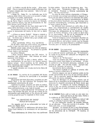 Digitalizado por: ~N"RI,PJ¿E .B9L~.l~O~
1 O DL: FEBfrnRO Daría está en León en una casa mo-
desta del bar ria de San Juan, frente a
la residencia de don Francisco Castro
Lo asisten su esposa, una hermana notui al del
poeto, la señoritu f-1 ancisca Soriano, y dos criados
Es una habitación sencilla, de paredes blancas,
de un solo piso Tiene dos cuartos y el portón. No
tiene ciclo raso, ni está empapelada
Muebles un canapé de piel y uno cholse-lonqus
El con e es un con e negro comp: ado por la esposa
en los almacenes de la metrópoli Ni cuadros, ni
obras de arte.
2?. D~ ~NE.RO Una espetonzc!
Aludiendo a los conceptos expresados
en el edito, iol anterior publicado poi
11EI Comercio",
se I ecibe en la oficina de t edacción un telegrama de
uno de los médicos
"Director de
11EI
Comercio"
11Con SLJS p1 opios ojos, Da río leyó las últimas pu-
bllccciones suyas, cuyo origen se me atribuye El poe-
ta preferir ía a los honores póstumos, cuidados a su
pe, sona en vida No está de muerte Siempre CJSÍS·
tenlo el D1 Debuyle y el suscrito E Lora"
Comentarios de la redacción
"No hornos vocikrdo en publicar el cmterior tele ..
91 ama y vernos o referh nos a él
Estarnos seguros de que el glorioso poeta no ho
tenido conocimiento de la letra da ese mensaje del Dr
Lora De lo contrurío, quizá no habría permitido la
ofü moción de ciertos conceptos.
Aquí en Managuo es público y notorio que el
Gobie, no de lc.1 Repúblico no ha desatendido ni un solo
momento In situación pecunkn ia de Dm ío desde que
llegó al país Y sabemos de mane, a fidedigna que
l rosto el día, ese auxilio pccunkn io no ha faltado en
la magnitud que el poeta lo merece y su enfermedad
lo I eclama".
io triste noticia Uno de los facultativos, dice "Ru-
bén Dárío peor Temperatura alta El delirio casi
es constante Empieza a llenarse nuevamente de
agua No hay espcronzos"
En vista de estas noticias alarmantes, el Conqre
so ha tomado una actitud casi definitiva respecto a la
frn mu en que deben verificmse los íuneroles del poeta.
Por iniciativa de algunos representantes, se darán
al Ejecutivo plenos facultades para que disponga unos
funerales extraordinarios, suntuosos, que respondan a
la fama y gloria de Dar ío
Se declarará luto nocional por ocho díos, el ce-
dáver sero embalsamado y permanecerá en capilla
ardiente diez días, para dar tiempo a que lleguen a
Nicurogua las delegaciones de los Gobiernos y Con-
91 esos de Centro América, a los cuales se dmá aviso
en su opoi tunidad El día de la inhumación se le
licu ón honor es de Presidente de la Repúblico
Tanto él Congreso como el Ejecutivo abundan en
estos generosos sentimientos de simpatía en favor del
rlist inquido lite,ato, del or febr e eximio, que ha llenado
con su nombre una época literaria y estableció nuevas
fó1 ni u los pruo el lirismo y el pensamiento
ºLA GRAVEDAD DE DARIO"
Actitud del Congreso.
Hn seguido mal de su enfermedad en León el
poeta don Rubén Darío
Ayer publicamos un telefonema del doctor Esco-
lástico Lara relativo a la inminencia de un desenloco
fatal
Otros telefonemas de última hora nos confirman
Dice
21 J)~ Et-mm La noí icio de la gravedad del ilustre
enfei rno ha conmovido a la sociedad
nicot agüense
El personal del Poder Ejecutivo, pr esidido por don
Adolfo Oíoz, y las dos Cámaras del Congreso han
manifestado sentimientos de pesor
Unánime la prensa, comenta con dolor la noticia,
y el telég1 afo y el cable la llevan poi los ámbitos del
istmo centroamer icono, y poi todo el mundo
Tomamos un su12l10 editoriul de "El Comercio", el
dirn io mgs antiguo del país, en que da et rento de los
sentimientos que pt edominan en las alturas del poder
y de los pioyectos que ha 01 iginado la fatal nueva
-¿Cómo se siente, Rubén? Vengo o visitarlo y
a decirle que siento mucho lo que hu ocurrido con
Luis Yo deseo que se olvide todo y que ustedes sean
siempre buenos amigos
[I poeta
--Muy C1gradecido, sefioi a, muy oqrodecido
Ho de sobe: usted que sufro mucho, que padezco
mucho, y que, por otra parte, soy un onormol
Debido a esas cosas, estuve t1 es días en observo-
ción en una clínico de Europa Yo siempre he querido
a Luis, como a un hermano
La señero Debayle
-Pues nosotros deseamos que Ud mejore lo
deseamos con vehemencia Nos interesa su salud
queremos verlo bueno
-Sea como Ud lo dice y desea, señora No
huy inconveniente en que Luis y yo seomos siempt e
buenos amigos Entre nosotros, es Ud señoio, en
estos momentos, como el dulce San l-rcncísco de Asís,
en los MOTIVOS DEL LOBO
Y quedó viéndola con mit oda rnoi tecino llena de
infín!ta tristeza
voz
e.eso? Lo hubiere socodo de las orejas ¿Una espa-
ñola? Con su navaja le hubier o rajado la barriga y no
le hubiera dejado una tripa adentro Sólo tú te con-
ten tas con deci I
-Salga Dr, Salga Dr, La bofetada que tú le
hubieras dado hobt ío sido g1ata a mi coi ozón y hubie-
ra bajado o la tumba, dulcemente
Al día siguiente, 18 da Ene10, día del cumpleo-
ños de Dar Io, llegó a visito: lo la esposo de Dcbayle,
doña Cosimira Sacasa, hija del Ex-Presidente Dr Ro-
berto Sacasa, gentil y bella dorna
Llegó acompañada de dos hijas suyas que le lle-
vaban ramos de flores y vasos de perfume
Se oproxirnó al lecho y tornando entre sus bkmcns
manos la demacrada del poeta, le dijo con su dulce
 