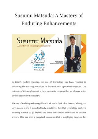 Susumu Matsuda: A Mastery of
Enduring Enhancements
In today’s modern industry, the use of technology has been resulting in
enhancing the working procedure in the traditional operational methods. The
outcome of this development is the exponential progress that we observe in the
diverse sectors of the industry.
The use of evolving technology like AR, VR and robotics has been redefining the
ways people work. It is undoubtedly a matter of fact that technology has been
assisting humans to go beyond the limits and enable innovations in distinct
sectors. This has been a perpetual innovation that is simplifying things so far,
 