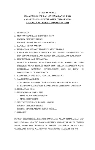 SUSUNAN ACARA
PEMASANGAN CAP DAN LENCANA (CAPING DAY)
MAHASISWA / MAHASISWI AKPER PEMKAB MUNA
ANGKATAN XIII TAHUN AKADEMIK 2014-2015
1. PEMBUKAAN
2. MENYANYIKAN LAGU INDONESIA RAYA
HADIRIN DI MOHON BERDIRI
HADIRIN DIPERSILAHKAN DUDUK KEMBALI
3. LAPORAN KETUA PANITIA
4. PEMBACAAN RIWAYAT FLORENCE NIGHT TINGALE
5. KATA-KATA PERESMIAN DIRANGKAIKAN DENGAN PEMASANGAN CAP
DAN LENCANA OLEH BAPAK KEPALA DINAS KESEHATAN KAB. MUNA
6. PENGUCAPAN JANJI MAHASISWA
7. PEMBACAAN DAFTAR NAMA-NAMA MAHASISWA BERPRESTASI OLEH
DIREKTUR AKPER PEMKAB MUNA DAN KEPADA MAHASISWA YANG
DISEBUTKAN NAMANYA DIPERSILAHKAN MAJU KE DEPAN DI
DAMPINGI OLEH ORANG TUANYA
8. KESAN PESAN DARI YANG MEWAKILI MAHASISWA
9. SAMBUTAN-SAMBUTAN :
A. SAMBUTAN PERTAMA OLEH DIREKTUR AKPER PEMKAB MUNA
B. SAMBUTAN KEDUA OLEH KEPALA DINAS KESEHATAN KAB. MUNA
10. PEMBACAAN DO’A
11. PERSEMBAHAN LAGU-LAGU :
- MARS AKPER PEMKAB MUNA 
- MARS HIDUP SEHAT
12. MENYANYIKAN LAGU PADAMU NEGERI
HADIRIN DI MOHON BERDIRI
HADIRIN DIPERSILAHKAN DUDUK KEMBALI
13. ISTRAHAT
DENGAN BERAKHIRNYA SELURUH RANGKAIAN ACARA PEMASANGAN CAP
DAN LENCANA (CAPING DAY) MAHASISWA MAHASISWI AKPER PEMKAB
MUNA, LEBIH DAN KURANGNYA MOHON DIMAAFKAN AKHIR KATA
WABILLAAHI TAUFIK WALHIDAYAH WASSALAMU ALAIKUM WR. WB.
 