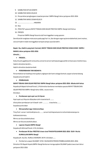9. SAMBUTAN KETUA KOMITE
10. SAMBUTAN WAKILKELAS8
11. Penyerahan penghargaan siswaberprestasi SMPN IBangil tahunpelajaran2015-2016
12. SAMBUTAN WAKILSISWA KELAS 9
13. ………………………............HIBURAN
14. Doa
15. PENUTUP upacara RAPATTEBUKA DAN GELAR PRESTASI SMPN I Bangil olehKetua
16. PROSESI
PimpinanSMPN IBangil besertastaf meninggalkanruangupacara
Demikianlahrangkaianmataacara pada pagi hari ini,dandengansegenapkerendahanhati,kami mohon,
seluruh hadirin tidakmeninggalkan tempatsampai acaraberakhir.
Bapak Ibu, Hadirin yang kami hormati, RAPAT TEBUKA DAN GELAR PRESTASI SISWASISWI SMPN I
BANGIL tahun pelajaran 2015-2016
dimulai….
 PROSESI…
Kokuritsushuugakkouichi nokouchousenseitosensei tachiwasotsugyoushikinohooruwoohaitteimasu.
Hadirindimohon berdiri….
Hadirindimohon dudukkembali.
 PERSEMBAHAN TARI BEDHAYA
Persembahantari bedhayamerupakanungkapandari kami sebagai bentuk ucapanselamatdatang
kepadaseluruhhadirin
 PEMBUKAAN
RAPAT TEBUKA DAN GELAR PRESTASI SMPNI Bangil tahun pelajaran2015-2016 dibukaoleh ketua
KepadaythBapak AchmadPonali, S.Pddimohon berkenan membukaupacaraRAPATTEBUKA DAN
GELAR PRESTASI SMPN I Bangil tahun2016, secararesmi.
Disilakan.
 Pembacaan ayat-ayat suci Al-Quran
Ayat-ayatsuci Alquran dibacakanolehsiswakelas8 ………
dilanjutkan pembacaansari tilawah oleh ………….. siswakelas………
kepadanyadisilakan
 MenyanyikanLagu IndonesiaRaya
Trixy Putri sensei toshitedirijensuto………sensei toshitepianisutotoisshoniindonesiarayano
kokkawoutaimasu.
Minna sandouzotattekudasai.
Minna sandouzosuwattekudasai.
 Laporan Kepala SMPNI Bangil
KepadaythAkhmadPonali,S.Pd,disilakan.
 Pembacaan SK dan PRESTASI siswa-siswi TAHUNPELAJARAN 2015-2016 OLEH Wa.Ka
KURIKULUMSMPN I Bangil
Kepadayth. IbuDra. NURUL CHOIRONY,M.Pd disilakan…….
 PemberianucapanSELAMAT ATAS SELESAINYA PROSESPEMBELAJARAN 2015-2016
Dimohon YthBapak KepalaSMPN I Bangil berkenan mengucapkanSELAMATpadasiswasiswi tahun
pelajaran2015-2016
 