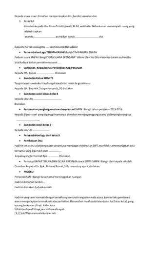 Kepadasiswasiswi dimohon mempersiapkandiri ,berdiri sesuaiurutan.
1. Kelas9 A
dimohonkepada IbuRirienTriJulitijowati,M.Pd,wali kelas9A berkenan menempati ruangyang
telahdisiapkan
-ananda……………………………..putradari bapak………………………………..dst
Gakushano yakusokugoto …..sannidouzokittekudasai!
 PersembahanLagu TERIMA KASIHKU olehTIMPADUAN SUARA
Paduansuara SMPN I Bangil “GITA SUARA SPENSABA” dibinaolehIbuGItaVeronicadalamasuhanIbu
SitaBudaya sudahpernahmenjuarai……
 sambutan KepalaDinas PendidikanKab.Pasuruan
KepadaYth. Bapak………………………. Disilakan
 Sambutan Ketua KOMITE
Tsuginiousetsuwakokuritsuchuugakkouichi noiinkai de gozaimasu.
KepadaYth. Bapak H. Satryo Haryanto,SE disilakan
 Sambutan wakil siswa kelas8
kepadasdr/sdri.…………………………………….
disilakan.
 Penyerahanpenghargaan siswa berprestasi SMPN I Bangil tahunpelajaran2015-2016
KepadaSiswa-siswi yangdipanggil namanya,dimohon menujupanggungutamadidampingiorangtua
………………………………
 Sambutan wakil kelas 9
Kepadasdr/sdr………………………
 Persembahanlagu olehkelas 9
 Pembacaan Doa
Hadirinsekalian, selanjutnyaagarsenantiasamendapat ridhoAllahSWT,marilah kitamemanjatkan do’a
bersama yang dipimpin oleh………………..
kepadayang terhormatBpk.……………. Disilakan.
 Penutup RAPATTEBUKA DAN GELAR PRESTASI siswa-SISWI SMPN I Bangil olehkepalasekolah.
Dimohon KepadaYth.Bpk. AkhmadPonali,S.Pd menutupacara, disilakan.
 PROSESI
PimpinanSMPI Bangil besertastaf meninggalkan ruangan
Hadirindimohon berdiri….
Hadirindisilakan dudukkembali
Hadirinyangkami hormati denganberakhirnyaseluruh rangkaianmataacara,kami selakupembawa
acara mengucapkanterimakasihatasperhatian.Danmohonmaaf apabilaterdapathal2atau kata2 yang
kurangberkenandi hati.Akhirkata
billahitaufiqwalhidaya,warridhowalinayah
(1, 2,3,4) Wassalamualaikumwr.wb.
 