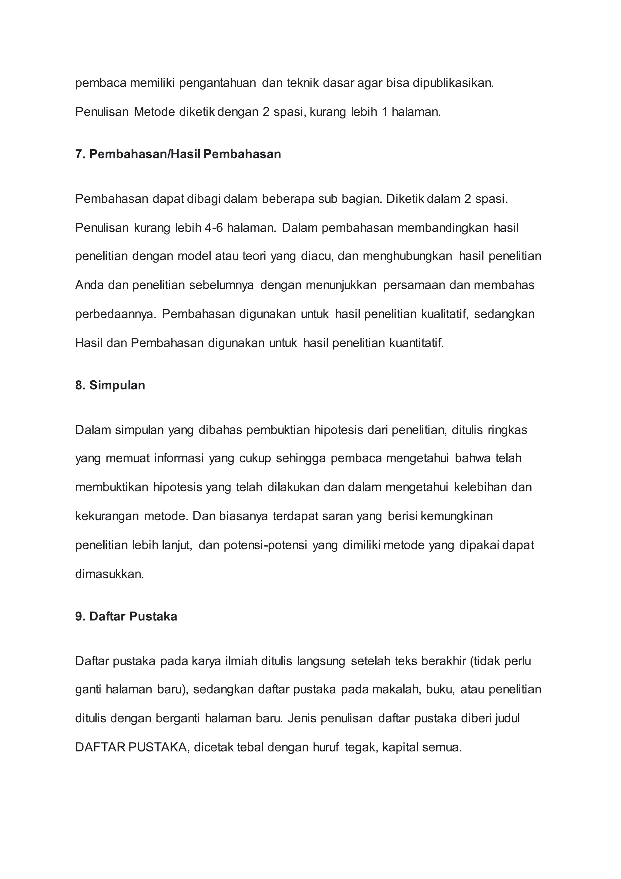 pembaca memiliki pengantahuan dan teknik dasar agar bisa dipublikasikan.
Penulisan Metode diketik dengan 2 spasi, kurang lebih 1 halaman.
7. Pembahasan/Hasil Pembahasan
Pembahasan dapat dibagi dalam beberapa sub bagian. Diketik dalam 2 spasi.
Penulisan kurang lebih 4-6 halaman. Dalam pembahasan membandingkan hasil
penelitian dengan model atau teori yang diacu, dan menghubungkan hasil penelitian
Anda dan penelitian sebelumnya dengan menunjukkan persamaan dan membahas
perbedaannya. Pembahasan digunakan untuk hasil penelitian kualitatif, sedangkan
Hasil dan Pembahasan digunakan untuk hasil penelitian kuantitatif.
8. Simpulan
Dalam simpulan yang dibahas pembuktian hipotesis dari penelitian, ditulis ringkas
yang memuat informasi yang cukup sehingga pembaca mengetahui bahwa telah
membuktikan hipotesis yang telah dilakukan dan dalam mengetahui kelebihan dan
kekurangan metode. Dan biasanya terdapat saran yang berisi kemungkinan
penelitian lebih lanjut, dan potensi-potensi yang dimiliki metode yang dipakai dapat
dimasukkan.
9. Daftar Pustaka
Daftar pustaka pada karya ilmiah ditulis langsung setelah teks berakhir (tidak perlu
ganti halaman baru), sedangkan daftar pustaka pada makalah, buku, atau penelitian
ditulis dengan berganti halaman baru. Jenis penulisan daftar pustaka diberi judul
DAFTAR PUSTAKA, dicetak tebal dengan huruf tegak, kapital semua.
 