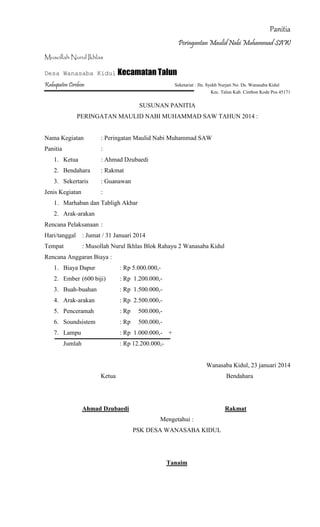 Panitia
Peringantan Maulid Nabi Muhammad SAW
Musollah Nurul Ikhlas
Desa Wanasaba Kidul Kecamatan Talun
Kabupaten Cirebon Seketariat : Jln. Syekh Nurjati No. Ds. Wanasaba Kidul
Kec. Talun Kab. Cirebon Kode Pos 45171
SUSUNAN PANITIA
PERINGATAN MAULID NABI MUHAMMAD SAW TAHUN 2014 :
Nama Kegiatan : Peringatan Maulid Nabi Muhammad SAW
Panitia :
1. Ketua : Ahmad Dzubaedi
2. Bendahara : Rakmat
3. Sekertaris : Guanawan
Jenis Kegiatan :
1. Marhaban dan Tabligh Akbar
2. Arak-arakan
Rencana Pelaksanaan :
Hari/tanggal : Jumat / 31 Januari 2014
Tempat : Musollah Nurul Ikhlas Blok Rahayu 2 Wanasaba Kidul
Rencana Anggaran Biaya :
1. Biaya Dapur : Rp 5.000.000,-
2. Ember (600 biji) : Rp 1.200.000,-
3. Buah-buahan : Rp 1.500.000,-
4. Arak-arakan : Rp 2.500.000,-
5. Penceramah : Rp 500.000,-
6. Soundsistem : Rp 500.000,-
7. Lampu : Rp 1.000.000,- +
Jumlah : Rp 12.200.000,-
Wanasaba Kidul, 23 januari 2014
Ketua Bendahara
Ahmad Dzubaedi Rakmat
Mengetahui :
PSK DESA WANASABA KIDUL
Tanaim
 