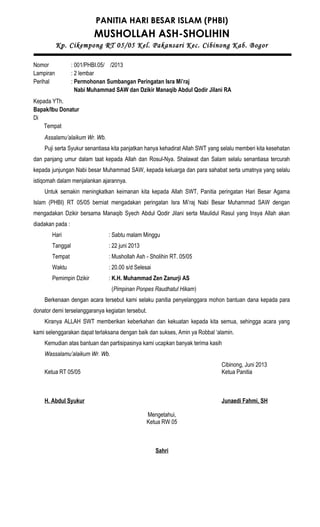 PANITIA HARI BESAR ISLAM (PHBI)
MUSHOLLAH ASH-SHOLIHIN
Kp. Cikempong RT 05/05 Kel. Pakansari Kec. Cibinong Kab. Bogor
Nomor : 001/PHBI.05/ /2013
Lampiran : 2 lembar
Perihal : Permohonan Sumbangan Peringatan Isra Mi’raj
Nabi Muhammad SAW dan Dzikir Manaqib Abdul Qodir Jilani RA
Kepada YTh.
Bapak/Ibu Donatur
Di
Tempat
Assalamu’alaikum Wr. Wb.
Puji serta Syukur senantiasa kita panjatkan hanya kehadirat Allah SWT yang selalu memberi kita kesehatan
dan panjang umur dalam taat kepada Allah dan Rosul-Nya. Shalawat dan Salam selalu senantiasa tercurah
kepada junjungan Nabi besar Muhammad SAW, kepada keluarga dan para sahabat serta umatnya yang selalu
istiqomah dalam menjalankan ajarannya.
Untuk semakin meningkatkan keimanan kita kepada Allah SWT, Panitia peringatan Hari Besar Agama
Islam (PHBI) RT 05/05 berniat mengadakan peringatan Isra Mi’raj Nabi Besar Muhammad SAW dengan
mengadakan Dzikir bersama Manaqib Syech Abdul Qodir Jilani serta Maulidul Rasul yang Insya Allah akan
diadakan pada :
Hari : Sabtu malam Minggu
Tanggal : 22 juni 2013
Tempat : Mushollah Ash - Sholihin RT. 05/05
Waktu : 20.00 s/d Selesai
Pemimpin Dzikir : K.H. Muhammad Zen Zanurji AS
(Pimpinan Ponpes Raudhatul Hikam)
Berkenaan dengan acara tersebut kami selaku panitia penyelanggara mohon bantuan dana kepada para
donator demi terselanggaranya kegiatan tersebut.
Kiranya ALLAH SWT memberikan keberkahan dan kekuatan kepada kita semua, sehingga acara yang
kami selenggarakan dapat terlaksana dengan baik dan sukses, Amin ya Robbal ‘alamin.
Kemudian atas bantuan dan partisipasinya kami ucapkan banyak terima kasih
Wassalamu’alaikum Wr. Wb.
Cibinong, Juni 2013
Ketua RT 05/05 Ketua Panitia
H. Abdul Syukur Junaedi Fahmi, SH
Mengetahui,
Ketua RW 05
Sahri
 